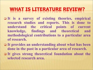 WHAT IS LITERATURE REVIEW?
 It is a survey of existing theories, empirical
research studies and reports. This is done to
understand the critical points of current
knowledge, findings and theoretical and
methodological contributions to a particular area
of research.
 It provides an understanding about what has been
done in the past in a particular area of research.
 It gives strong theoretical foundation about the
selected research area.
 