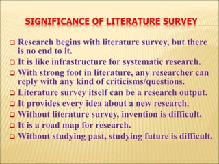 SIGNIFICANCE OF LITERATURE SURVEY
 Research begins with literature survey, but there
is no end to it.
 It is like infrastructure for systematic research.
 With strong foot in literature, any researcher can
reply with any kind of criticisms/questions.
 Literature survey itself can be a research output.
 It provides every idea about a new research.
 Without literature survey, invention is difficult.
 It is a road map for research.
 Without studying past, studying future is difficult.
 
