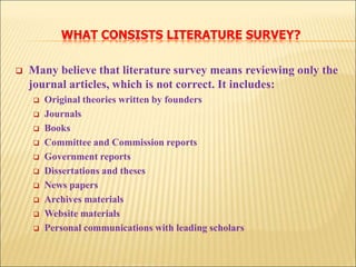 WHAT CONSISTS LITERATURE SURVEY?
 Many believe that literature survey means reviewing only the
journal articles, which is not correct. It includes:
 Original theories written by founders
 Journals
 Books
 Committee and Commission reports
 Government reports
 Dissertations and theses
 News papers
 Archives materials
 Website materials
 Personal communications with leading scholars
 