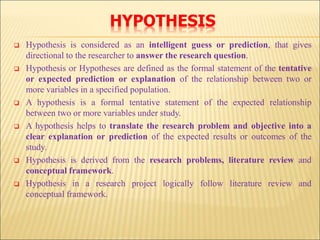 HYPOTHESIS
 Hypothesis is considered as an intelligent guess or prediction, that gives
directional to the researcher to answer the research question.
 Hypothesis or Hypotheses are defined as the formal statement of the tentative
or expected prediction or explanation of the relationship between two or
more variables in a specified population.
 A hypothesis is a formal tentative statement of the expected relationship
between two or more variables under study.
 A hypothesis helps to translate the research problem and objective into a
clear explanation or prediction of the expected results or outcomes of the
study.
 Hypothesis is derived from the research problems, literature review and
conceptual framework.
 Hypothesis in a research project logically follow literature review and
conceptual framework.
 