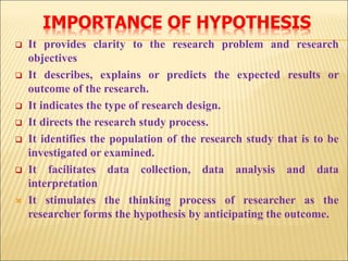 IMPORTANCE OF HYPOTHESIS
 It provides clarity to the research problem and research
objectives
 It describes, explains or predicts the expected results or
outcome of the research.
 It indicates the type of research design.
 It directs the research study process.
 It identifies the population of the research study that is to be
investigated or examined.
 It facilitates data collection, data analysis and data
interpretation
 It stimulates the thinking process of researcher as the
researcher forms the hypothesis by anticipating the outcome.
 