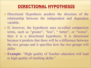 DIRECTIONAL HYPOTHESIS
 Directional Hypothesis predicts the direction of the
relationship between the independent and dependent
variable.
 If, however, the hypothesis uses so-called comparison
terms, such as “greater”, “less”, “ better”, or “worse”,
then it is a directional hypothesis. It is directional
because it predicts that there will be a difference between
the two groups and it specifies how the two groups will
differ
 Example- “High quality of Teacher education will lead
to high quality of teaching skills.”
 