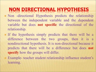 NON DIRECTIONAL HYPOTHESIS
 Non -directional Hypothesis predicts the relationship
between the independent variable and the dependent
variable but does not specific the directional of the
relationship.
 If the hypothesis simply predicts that there will be a
difference between the two groups, then it is a
nondirectional hypothesis. It is non-directional because it
predicts that there will be a difference but does not
specify how the groups will differ.
 Example- teacher student relationship influence student’s
learning.
 