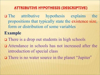 ATTRIBUTIVE HYPOTHESIS (DESCRIPTIVE)
 The attributive hypothesis explains the
propositions that typically state the existence size,
form or distribution of some variables
Example
 There is a drop out students in high schools
 Attendance in schools has not increased after the
introduction of special class
 There is no water source in the planet “Jupiter”
 