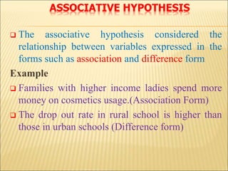 ASSOCIATIVE HYPOTHESIS
 The associative hypothesis considered the
relationship between variables expressed in the
forms such as association and difference form
Example
 Families with higher income ladies spend more
money on cosmetics usage.(Association Form)
 The drop out rate in rural school is higher than
those in urban schools (Difference form)
 