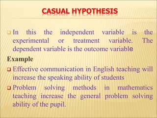 CASUAL HYPOTHESIS
 In this the independent variable is the
experimental or treatment variable. The
dependent variable is the outcome variable
Example
 Effective communication in English teaching will
increase the speaking ability of students
 Problem solving methods in mathematics
teaching increase the general problem solving
ability of the pupil.
 