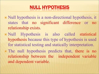 NULL HYPOTHESIS
 Null hypothesis is a non-directional hypothesis, it
states that no significant difference or no
relationship exists.
 Null Hypothesis is also called statistical
hypothesis because this type of hypothesis is used
for statistical testing and statically interpretation.
 The null hypothesis predicts that, there is no
relationship between the independent variable
and dependent variable.
 
