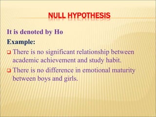 NULL HYPOTHESIS
It is denoted by Ho
Example:
 There is no significant relationship between
academic achievement and study habit.
 There is no difference in emotional maturity
between boys and girls.
 