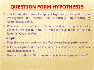 QUESTION FORM HYPOTHESIS
 it Is the simplest form of empirical hypothesis. In simple case of
investigation and research are adequately implemented by
resuming a question.
 Whenever we are not sure of the relationship existing between the
variables, we usually think to frame our hypothesis in the null
form (or) Question form.
Example:
 Does the poor economic status affect the academic performance?
 Is there a significant difference in achievement between male and
female in mathematics?
 How is the ability of 9th class students in learning moral values?
 