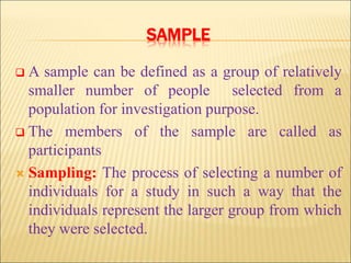 SAMPLE
 A sample can be defined as a group of relatively
smaller number of people selected from a
population for investigation purpose.
 The members of the sample are called as
participants
 Sampling: The process of selecting a number of
individuals for a study in such a way that the
individuals represent the larger group from which
they were selected.
 