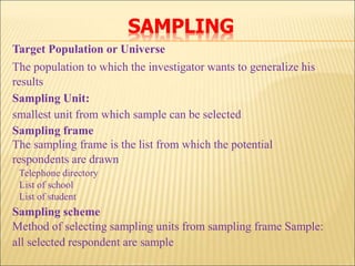 SAMPLING
Target Population or Universe
The population to which the investigator wants to generalize his
results
Sampling Unit:
smallest unit from which sample can be selected
Sampling frame
The sampling frame is the list from which the potential
respondents are drawn
Telephone directory
List of school
List of student
Sampling scheme
Method of selecting sampling units from sampling frame Sample:
all selected respondent are sample
 