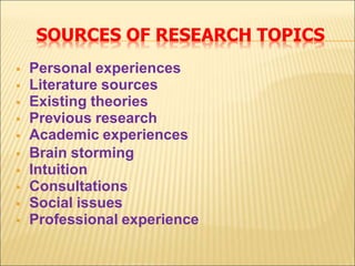 SOURCES OF RESEARCH TOPICS
 Personal experiences
 Literature sources
 Existing theories
 Previous research
 Academic experiences
 Brain storming
 Intuition
 Consultations
 Social issues
 Professional experience
 