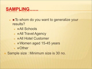 SAMPLING……
 To whom do you want to generalize your
results?
 All Schools
 All Travel Agency
 All Hotel Customer
 Women aged 15-45 years
 Other
 Sample size : Minimum size is 30 no.
 