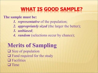 The sample must be:
1. representative of the population;
2. appropriately sized (the larger the better);
3. unbiased;
4. random (selections occur by chance);
Merits of Sampling
 Size of population
 Fund required for the study
 Facilities
 Time
WHAT IS GOOD SAMPLE?
 