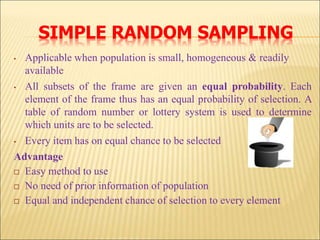 SIMPLE RANDOM SAMPLING
• Applicable when population is small, homogeneous & readily
available
• All subsets of the frame are given an equal probability. Each
element of the frame thus has an equal probability of selection. A
table of random number or lottery system is used to determine
which units are to be selected.
• Every item has on equal chance to be selected
Advantage
 Easy method to use
 No need of prior information of population
 Equal and independent chance of selection to every element
 