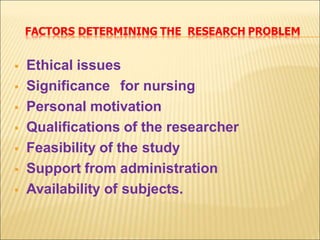 FACTORS DETERMINING THE RESEARCH PROBLEM
 Ethical issues
 Significance for nursing
 Personal motivation
 Qualifications of the researcher
 Feasibility of the study
 Support from administration
 Availability of subjects.
 