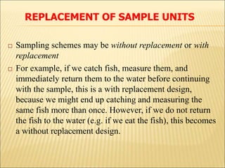  Sampling schemes may be without replacement or with
replacement
 For example, if we catch fish, measure them, and
immediately return them to the water before continuing
with the sample, this is a with replacement design,
because we might end up catching and measuring the
same fish more than once. However, if we do not return
the fish to the water (e.g. if we eat the fish), this becomes
a without replacement design.
REPLACEMENT OF SAMPLE UNITS
 