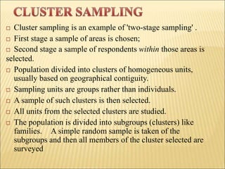  Cluster sampling is an example of 'two-stage sampling' .
 First stage a sample of areas is chosen;
 Second stage a sample of respondents within those areas is
selected.
 Population divided into clusters of homogeneous units,
usually based on geographical contiguity.
 Sampling units are groups rather than individuals.
 A sample of such clusters is then selected.
 All units from the selected clusters are studied.
 The population is divided into subgroups (clusters) like
families. A simple random sample is taken of the
subgroups and then all members of the cluster selected are
surveyed
 
