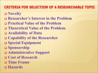 CRITERIA FOR SELECTION OF A RESEARCHABLE TOPIC
 Novelty
 Researcher’s Interest in the Problem
 Practical Value of the Problem
 Theoretical Value of the Problem
 Availability of Data
 Capability of the Researcher
 Special Equipment
 Sponsorship
 Administrative Support
 Cost of Research
 Time Frame
 Hazards
 