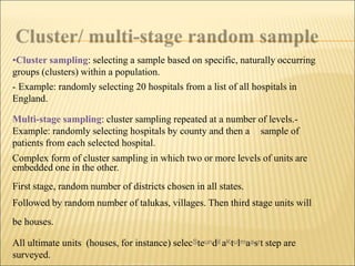 •Cluster sampling: selecting a sample based on specific, naturally occurring
groups (clusters) within a population.
- Example: randomly selecting 20 hospitals from a list of all hospitals in
England.
Multi-stage sampling: cluster sampling repeated at a number of levels.-
Example: randomly selecting hospitals by county and then a sample of
patients from each selected hospital.
Complex form of cluster sampling in which two or more levels of units are
embedded one in the other.
First stage, random number of districts chosen in all states.
Followed by random number of talukas, villages. Then third stage units will
be houses.
All ultimate units (houses, for instance) selecSteundil aKtulmaasrt step are
surveyed.
 