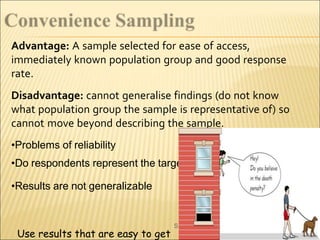 Advantage: A sample selected for ease of access,
immediately known population group and good response
rate.
Disadvantage: cannot generalise findings (do not know
what population group the sample is representative of) so
cannot move beyond describing the sample.
•Problems of reliability
•Do respondents represent the target population
•Results are not generalizable
unil Kumar
S
Use results that are easy to get
 