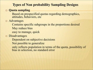  Quota sampling
Based on prespecified quotas regarding demographics,
attitudes, behaviors, etc
 Advantages
Contains specific subgroups in the proportions desired
May reduce bias
easy to manage, quick
 Disadvantages
Dependent on subjective decisions
Not possible to generalize
only reflects population in terms of the quota, possibility of
bias in selection, no standard error
Types of Non probability Sampling Designs
 