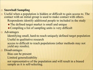  Snowball Sampling
 Useful when a population is hidden or difficult to gain access to. The
contact with an initial group is used to make contact with others.
Respondents identify additional people to included in the study
 The defined target market is small and unique
 Compiling a list of sampling units is very difficult
 Advantages
Identifying small, hard-to reach uniquely defined target population
Useful in qualitative research
access to difficult to reach populations (other methods may not
yield any results).
 Disadvantages
Bias can be present
Limited generalizability
not representative of the population and will result in a biased
sample as it is self-selecting.
 