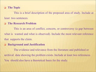  The Topic
This is a brief description of the proposed area of study. Include at
least two sentences.
 The Research Problem
This is an area of conflict, concern, or controversy (a gap between
what is wanted and what is observed). Include the most relevant reference
that supports the claim.
 Background and Justification
The evidence and relevance from the literature and published or
archival data showing the problem exists. Include at least two references.
You should also have a theoretical basis for the study.
 