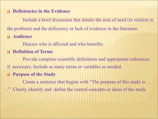  Deficiencies in the Evidence
Include a brief discussion that details the area of need (in relation to
the problem) and the deficiency or lack of evidence in the literature.
 Audience
Discuss who is affected and who benefits.
 Definition of Terms
Provide complete scientific definitions and appropriate references
if necessary. Include as many terms or variables as needed.
 Purpose of the Study
Create a sentence that begins with “The purpose of this study is . .
.” Clearly identify and define the central concepts or ideas of the study.
 