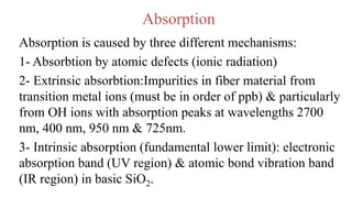 Absorption
Absorption is caused by three different mechanisms:
1- Absorbtion by atomic defects (ionic radiation)
2- Extrinsic absorbtion:Impurities in fiber material from
transition metal ions (must be in order of ppb) & particularly
from OH ions with absorption peaks at wavelengths 2700
nm, 400 nm, 950 nm & 725nm.
3- Intrinsic absorption (fundamental lower limit): electronic
absorption band (UV region) & atomic bond vibration band
(IR region) in basic SiO2.
 