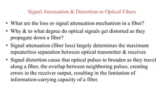 Signal Attenuation & Distortion in Optical Fibers
• What are the loss or signal attenuation mechanism in a fiber?
• Why & to what degree do optical signals get distorted as they
propagate down a fiber?
• Signal attenuation (fiber loss) largely determines the maximum
repeaterless separation between optical transmitter & receiver.
• Signal distortion cause that optical pulses to broaden as they travel
along a fiber, the overlap between neighboring pulses, creating
errors in the receiver output, resulting in the limitation of
information-carrying capacity of a fiber.
 