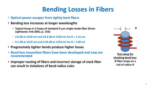 Bending Losses in Fibers
• Optical power escapes from tightly bent fibers
• Bending loss increases at longer wavelengths
– Typical losses in 3 loops of standard 9-m single-mode fiber (from:
Lightwave; Feb 2001; p. 156):
– 2.6 dB at 1310 nm and 23.6 dB at 1550 nm for R = 1.15 cm
– 0.1 dB at 1310 nm and 2.60 dB at 1550 nm for R = 1.80 cm
• Progressively tighter bends produce higher losses
• Bend-loss insensitive fibers have been developed and now are
recommended
• Improper routing of fibers and incorrect storage of slack fiber
can result in violations of bend radius rules
R
Test setup for
checking bend loss:
N fiber loops on a
rod of radius R
21
 