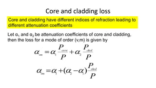 Core and cladding loss
Core and cladding have different indices of refraction leading to
different attenuation coefficients
Let α1 and α2 be attenuation coefficients of core and cladding,
then the loss for a mode of order (v,m) is given by
P
P
P
P clad
core
vm 2
1


 

P
P
clad
vm
)
( 1
2
1



 


 