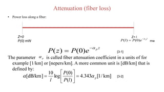 Attenuation (fiber loss)
• Power loss along a fiber:
The parameter is called fiber attenuation coefficient in a units of for
example [1/km] or [nepers/km]. A more common unit is [dB/km] that is
defined by:
Z=0
P(0) mW
Z= l l
p
e
P
l
P


 )
0
(
)
( mw
z
p
e
P
z
P


 )
0
(
)
( [3-1]
p

]
km
/
1
[
343
.
4
)
(
)
0
(
log
10
]
dB/km
[ p
l
P
P
l

 






 [3-2]
 