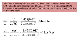 Consider the following two MM fibers: (a) a step index fiber with a core index
n1=1.458 and a core cladding index difference ∆=0.01 (b) a parabolic profile GI
fiber with the same values of n1 and ∆. Compare the rms pulse broadening per km
for these two fibers
km
ns
C
n
L
S
/
14
10
3
3
2
)
01
.
0
(
458
.
1
3
2 8
1







km
ps
C
n
L
S
/
14
10
3
3
20
)
01
.
0
(
458
.
1
3
20 8
2
2
1







 