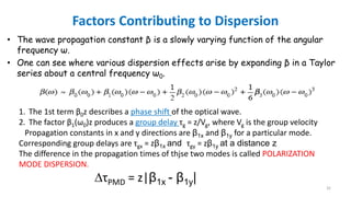 Factors Contributing to Dispersion
• The wave propagation constant β is a slowly varying function of the angular
frequency ω.
• One can see where various dispersion effects arise by expanding β in a Taylor
series about a central frequency ω0.
1. The 1st term β0z describes a phase shift of the optical wave.
2. The factor β1(ω0)z produces a group delay τg = z/Vg, where Vg is the group velocity
Propagation constants in x and y directions are β1x and β1y for a particular mode.
Corresponding group delays are τgx = zβ1x and τgy = zβ1y at a distance z
The difference in the propagation times of thjse two modes is called POLARIZATION
MODE DISPERSION.
∆τPMD = z|β1x - β1y|
32
 