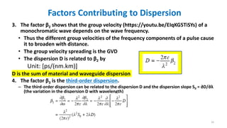 Factors Contributing to Dispersion
3. The factor β2 shows that the group velocity (https://youtu.be/EIqKG5TiSYs) of a
monochromatic wave depends on the wave frequency.
• Thus the different group velocities of the frequency components of a pulse cause
it to broaden with distance.
• The group velocity spreading is the GVD
• The dispersion D is related to β2 by
Unit: [ps/(nm.km)]
D is the sum of material and waveguide dispersion
4. The factor β3 is the third-order dispersion.
– The third-order dispersion can be related to the dispersion D and the dispersion slope S0 = ∂D/∂λ
(the variation in the dispersion D with wavelength)
33
 