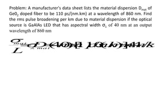 Problem: A manufacturer's data sheet lists the material dispersion Dmat of
Ge02 doped fiber to be 110 ps/(nm.km) at a wavelength of 860 nm. Find
the rms pulse broadening per km due to material dispersion if the optical
source is GaAlAs LED that has aspectral width σλ of 40 nm at an output
wavelength of 860 nm
k m
ns
k m
nm
ps
nm
D
L
ma t
ma t
/
4
.
4
)]
.
/(
110
[
)
40
( 






 