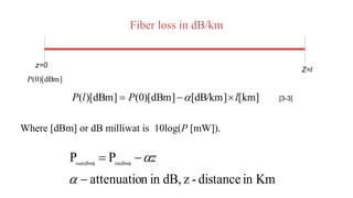 Fiber loss in dB/km
Where [dBm] or dB milliwat is 10log(P [mW]).
z=0
Z=l
]
dBm
)[
0
(
P
]
km
[
]
dB/km
[
]
dBm
)[
0
(
]
dBm
)[
( l
P
l
P 

  [3-3]
Km
in
distance
-
z
dB,
in
n
attenuatio
P
P in(dbm)
out(dbm)




z
 