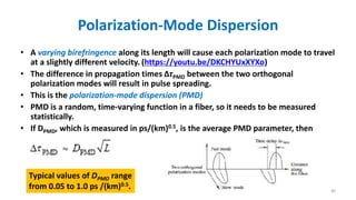 Polarization-Mode Dispersion
• A varying birefringence along its length will cause each polarization mode to travel
at a slightly different velocity. (https://youtu.be/DKCHYUxXYXo)
• The difference in propagation times ΔτPMD between the two orthogonal
polarization modes will result in pulse spreading.
• This is the polarization-mode dispersion (PMD)
• PMD is a random, time-varying function in a fiber, so it needs to be measured
statistically.
• If DPMD, which is measured in ps/(km)0.5, is the average PMD parameter, then
Typical values of DPMD range
from 0.05 to 1.0 ps /(km)0.5. 40
 
