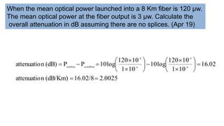 When the mean optical power launched into a 8 Km fiber is 120 μw.
The mean optical power at the fiber output is 3 μw. Calculate the
overall attenuation in dB assuming there are no splices. (Apr 19)
2.0025
16.02/8
(dB/Km)
n
attenuatio
02
.
16
10
1
10
120
log
10
10
1
10
120
log
10
P
P
(dB)
n
attenuatio 6
6
6
6
out(dBm)
in(dbm)






















 



 