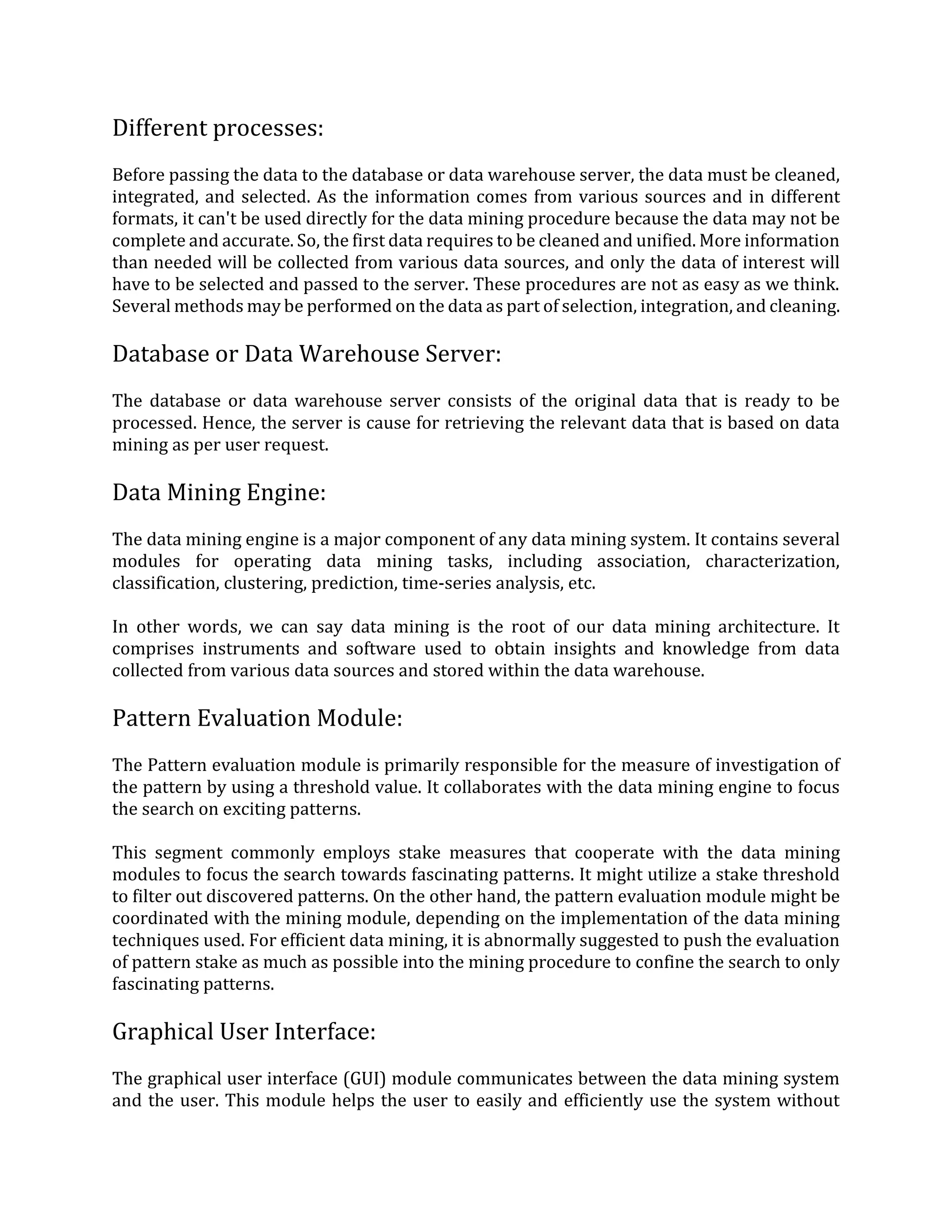 Different processes:
Before passing the data to the database or data warehouse server, the data must be cleaned,
integrated, and selected. As the information comes from various sources and in different
formats, it can't be used directly for the data mining procedure because the data may not be
complete and accurate. So, the first data requires to be cleaned and unified. More information
than needed will be collected from various data sources, and only the data of interest will
have to be selected and passed to the server. These procedures are not as easy as we think.
Several methods may be performed on the data as part of selection, integration, and cleaning.
Database or Data Warehouse Server:
The database or data warehouse server consists of the original data that is ready to be
processed. Hence, the server is cause for retrieving the relevant data that is based on data
mining as per user request.
Data Mining Engine:
The data mining engine is a major component of any data mining system. It contains several
modules for operating data mining tasks, including association, characterization,
classification, clustering, prediction, time-series analysis, etc.
In other words, we can say data mining is the root of our data mining architecture. It
comprises instruments and software used to obtain insights and knowledge from data
collected from various data sources and stored within the data warehouse.
Pattern Evaluation Module:
The Pattern evaluation module is primarily responsible for the measure of investigation of
the pattern by using a threshold value. It collaborates with the data mining engine to focus
the search on exciting patterns.
This segment commonly employs stake measures that cooperate with the data mining
modules to focus the search towards fascinating patterns. It might utilize a stake threshold
to filter out discovered patterns. On the other hand, the pattern evaluation module might be
coordinated with the mining module, depending on the implementation of the data mining
techniques used. For efficient data mining, it is abnormally suggested to push the evaluation
of pattern stake as much as possible into the mining procedure to confine the search to only
fascinating patterns.
Graphical User Interface:
The graphical user interface (GUI) module communicates between the data mining system
and the user. This module helps the user to easily and efficiently use the system without
 