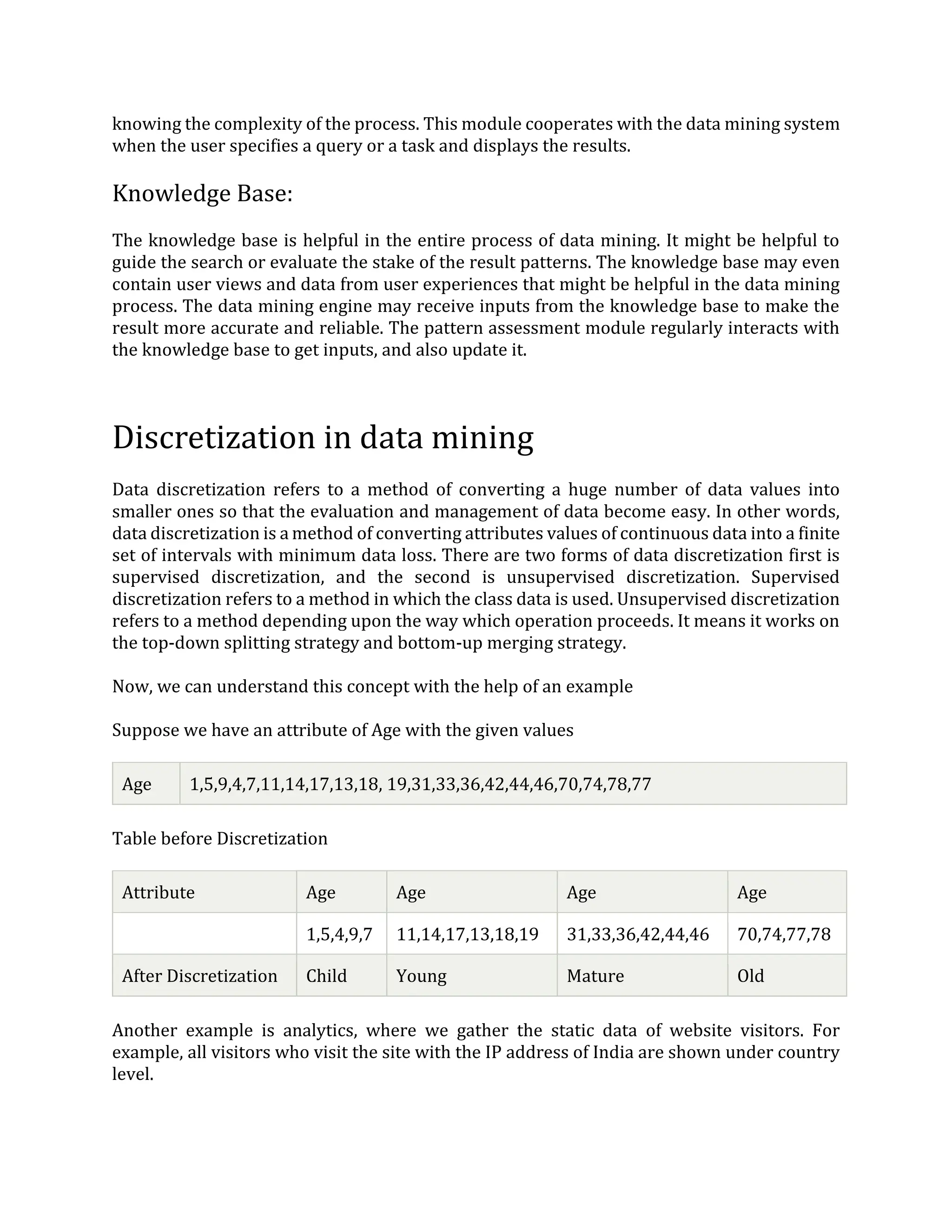 knowing the complexity of the process. This module cooperates with the data mining system
when the user specifies a query or a task and displays the results.
Knowledge Base:
The knowledge base is helpful in the entire process of data mining. It might be helpful to
guide the search or evaluate the stake of the result patterns. The knowledge base may even
contain user views and data from user experiences that might be helpful in the data mining
process. The data mining engine may receive inputs from the knowledge base to make the
result more accurate and reliable. The pattern assessment module regularly interacts with
the knowledge base to get inputs, and also update it.
Discretization in data mining
Data discretization refers to a method of converting a huge number of data values into
smaller ones so that the evaluation and management of data become easy. In other words,
data discretization is a method of converting attributes values of continuous data into a finite
set of intervals with minimum data loss. There are two forms of data discretization first is
supervised discretization, and the second is unsupervised discretization. Supervised
discretization refers to a method in which the class data is used. Unsupervised discretization
refers to a method depending upon the way which operation proceeds. It means it works on
the top-down splitting strategy and bottom-up merging strategy.
Now, we can understand this concept with the help of an example
Suppose we have an attribute of Age with the given values
Age 1,5,9,4,7,11,14,17,13,18, 19,31,33,36,42,44,46,70,74,78,77
Table before Discretization
Attribute Age Age Age Age
1,5,4,9,7 11,14,17,13,18,19 31,33,36,42,44,46 70,74,77,78
After Discretization Child Young Mature Old
Another example is analytics, where we gather the static data of website visitors. For
example, all visitors who visit the site with the IP address of India are shown under country
level.
 