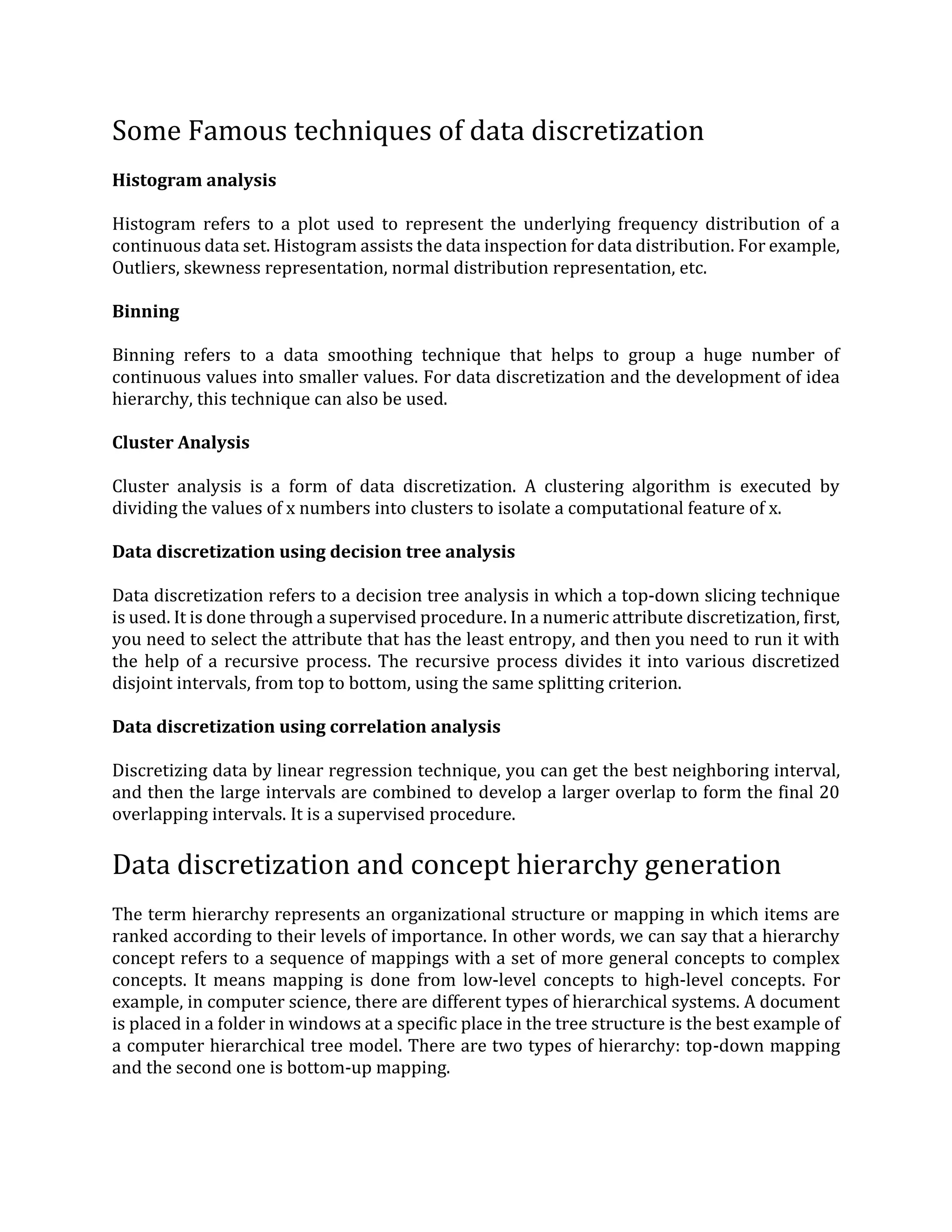 Some Famous techniques of data discretization
Histogram analysis
Histogram refers to a plot used to represent the underlying frequency distribution of a
continuous data set. Histogram assists the data inspection for data distribution. For example,
Outliers, skewness representation, normal distribution representation, etc.
Binning
Binning refers to a data smoothing technique that helps to group a huge number of
continuous values into smaller values. For data discretization and the development of idea
hierarchy, this technique can also be used.
Cluster Analysis
Cluster analysis is a form of data discretization. A clustering algorithm is executed by
dividing the values of x numbers into clusters to isolate a computational feature of x.
Data discretization using decision tree analysis
Data discretization refers to a decision tree analysis in which a top-down slicing technique
is used. It is done through a supervised procedure. In a numeric attribute discretization, first,
you need to select the attribute that has the least entropy, and then you need to run it with
the help of a recursive process. The recursive process divides it into various discretized
disjoint intervals, from top to bottom, using the same splitting criterion.
Data discretization using correlation analysis
Discretizing data by linear regression technique, you can get the best neighboring interval,
and then the large intervals are combined to develop a larger overlap to form the final 20
overlapping intervals. It is a supervised procedure.
Data discretization and concept hierarchy generation
The term hierarchy represents an organizational structure or mapping in which items are
ranked according to their levels of importance. In other words, we can say that a hierarchy
concept refers to a sequence of mappings with a set of more general concepts to complex
concepts. It means mapping is done from low-level concepts to high-level concepts. For
example, in computer science, there are different types of hierarchical systems. A document
is placed in a folder in windows at a specific place in the tree structure is the best example of
a computer hierarchical tree model. There are two types of hierarchy: top-down mapping
and the second one is bottom-up mapping.
 