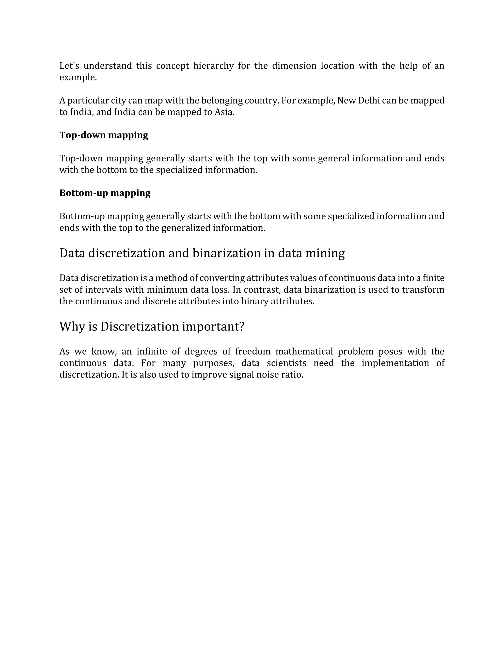 Let's understand this concept hierarchy for the dimension location with the help of an
example.
A particular city can map with the belonging country. For example, New Delhi can be mapped
to India, and India can be mapped to Asia.
Top-down mapping
Top-down mapping generally starts with the top with some general information and ends
with the bottom to the specialized information.
Bottom-up mapping
Bottom-up mapping generally starts with the bottom with some specialized information and
ends with the top to the generalized information.
Data discretization and binarization in data mining
Data discretization is a method of converting attributes values of continuous data into a finite
set of intervals with minimum data loss. In contrast, data binarization is used to transform
the continuous and discrete attributes into binary attributes.
Why is Discretization important?
As we know, an infinite of degrees of freedom mathematical problem poses with the
continuous data. For many purposes, data scientists need the implementation of
discretization. It is also used to improve signal noise ratio.
 