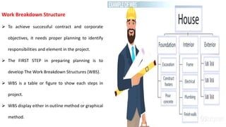 Work Breakdown Structure
 To achieve successful contract and corporate
objectives, it needs proper planning to identify
responsibilities and element in the project.
 The FIRST STEP in preparing planning is to
develop The Work Breakdown Structures (WBS).
 WBS is a table or figure to show each steps in
project.
 WBS display either in outline method or graphical
method.
 