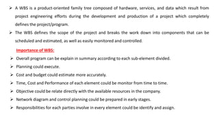 A WBS is a product-oriented family tree composed of hardware, services, and data which result from
project engineering efforts during the development and production of a project which completely
defines the project/program.
 The WBS defines the scope of the project and breaks the work down into components that can be
scheduled and estimated, as well as easily monitored and controlled.
Importance of WBS:
 Overall program can be explain in summary according to each sub-element divided.
 Planning could execute.
 Cost and budget could estimate more accurately.
 Time, Cost and Performance of each element could be monitor from time to time.
 Objective could be relate directly with the available resources in the company.
 Network diagram and control planning could be prepared in early stages.
 Responsibilities for each parties involve in every element could be identify and assign.
 
