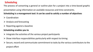 The process of converting a general or outline plan for a project into a time-based graphic
presentation using information on available resources and time constraints.
Scheduling
Scheduling is a management tool. It can be used to satisfy a number of objectives
 Coordination
 Analysis and forecasting
 Reporting against a baseline
Scheduling enables you to
 Integrate the activities of the various project participants
 Show interface responsibilities particularly with respect to timing
 Secure, record and communicate commitment to tasks by the various contributors to the
project effort
 