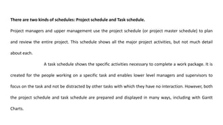 There are two kinds of schedules: Project schedule and Task schedule.
Project managers and upper management use the project schedule (or project master schedule) to plan
and review the entire project. This schedule shows all the major project activities, but not much detail
about each.
A task schedule shows the specific activities necessary to complete a work package. It is
created for the people working on a specific task and enables lower level managers and supervisors to
focus on the task and not be distracted by other tasks with which they have no interaction. However, both
the project schedule and task schedule are prepared and displayed in many ways, including with Gantt
Charts.
 