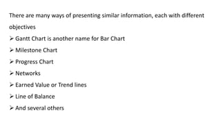 There are many ways of presenting similar information, each with different
objectives
 Gantt Chart is another name for Bar Chart
 Milestone Chart
 Progress Chart
 Networks
 Earned Value or Trend lines
 Line of Balance
 And several others
 